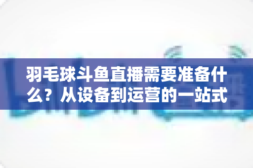 羽毛球斗鱼直播需要准备什么?从设备到运营的一站式开播指南全解析 羽毛球斗鱼直播需要准备什么?从设备到运营的一站式开播指南全解析