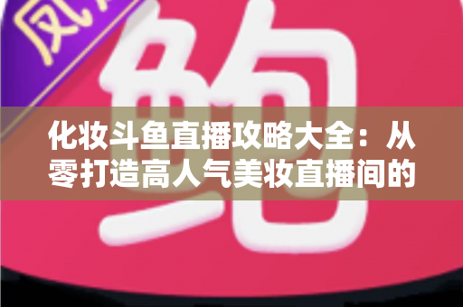 化妆斗鱼直播攻略大全：从零打造高人气美妆直播间的完整实战指南
