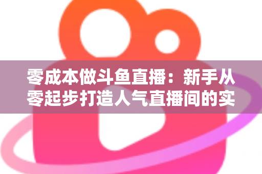 零成本做斗鱼直播：新手从零起步打造人气直播间的实用指南