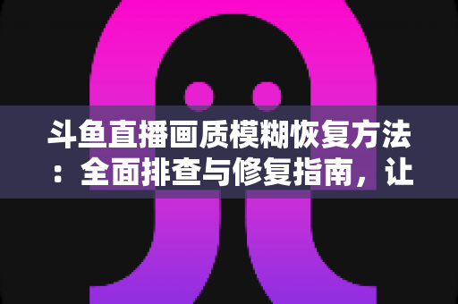 斗鱼直播画质模糊恢复方法:全面排查与修复指南,让画面重归清晰流畅 斗鱼直播画质模糊恢复方法:全面排查与修复指南,让画面重归清晰流畅