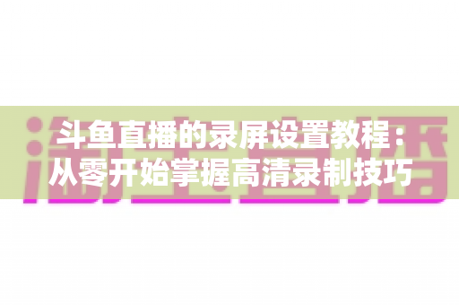 斗鱼直播的录屏设置教程:从零开始掌握高清录制技巧,轻松保存精彩直播内容 斗鱼直播的录屏设置教程:从零开始掌握高清录制技巧,轻松保存精彩直播内容
