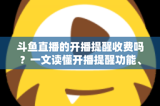 斗鱼直播的开播提醒收费吗？一文读懂开播提醒功能、设置方法与收费真相