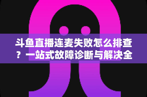 斗鱼直播连麦失败怎么排查？一站式故障诊断与解决全攻略