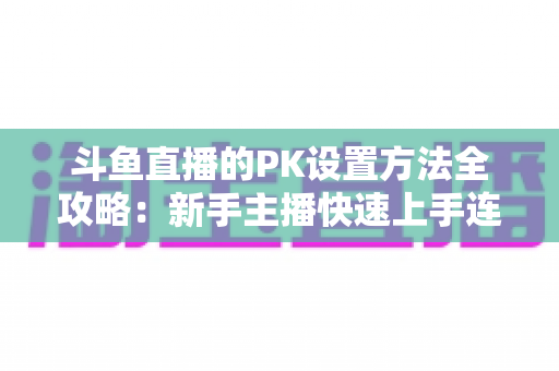 斗鱼直播的PK设置方法全攻略：新手主播快速上手连麦对战实战指南