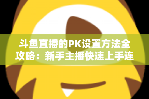 斗鱼直播的PK设置方法全攻略：新手主播快速上手连麦对战实战指南