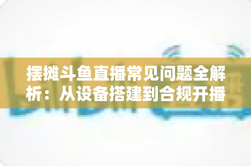 摆摊斗鱼直播常见问题全解析：从设备搭建到合规开播的新手实用指南