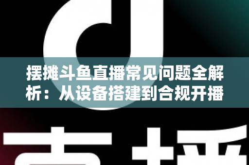 摆摊斗鱼直播常见问题全解析：从设备搭建到合规开播的新手实用指南