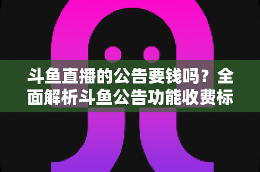 斗鱼直播的公告要钱吗？全面解析斗鱼公告功能收费标准与免费使用指南