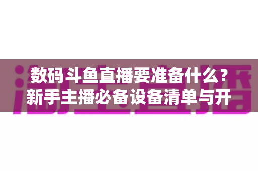 数码斗鱼直播要准备什么?新手主播必备设备清单与开播全攻略 数码斗鱼直播要准备什么?新手主播必备设备清单与开播全攻略