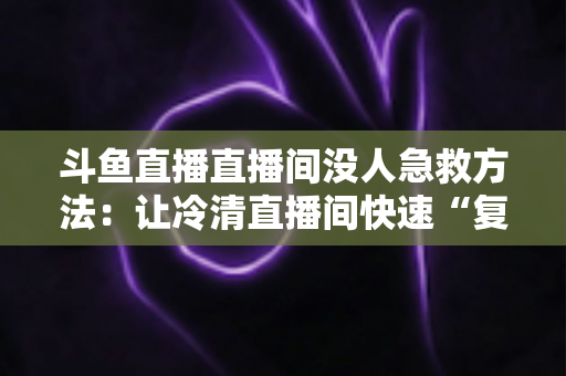 斗鱼直播直播间没人急救方法：让冷清直播间快速“复活”的实用指南