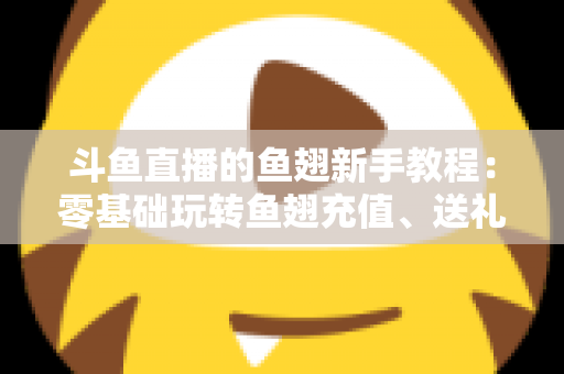 斗鱼直播的鱼翅新手教程：零基础玩转鱼翅充值、送礼与消费规划的完整指南