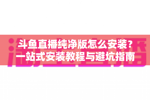 斗鱼直播纯净版怎么安装？一站式安装教程与避坑指南全解析