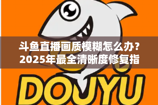 斗鱼直播画质模糊怎么办?2025年最全清晰度修复指南,一招恢复高清流畅体验 斗鱼直播画质模糊怎么办?2025年最全清晰度修复指南,一招恢复高清流畅体验