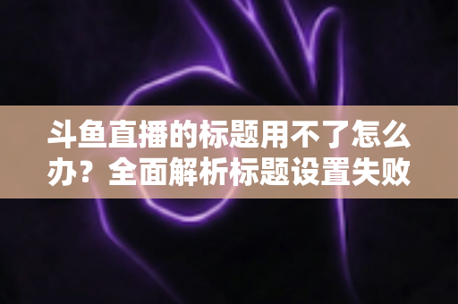 斗鱼直播的标题用不了怎么办?全面解析标题设置失败的常见原因与高效解决方案 斗鱼直播的标题用不了怎么办?全面解析标题设置失败的常见原因与高效解决方案