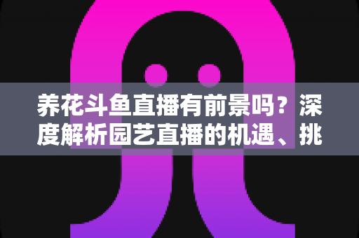 养花斗鱼直播有前景吗？深度解析园艺直播的机遇、挑战与变现全攻略