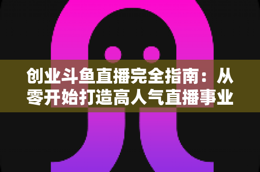 创业斗鱼直播完全指南:从零开始打造高人气直播事业的实战手册 创业斗鱼直播完全指南:从零开始打造高人气直播事业的实战手册
