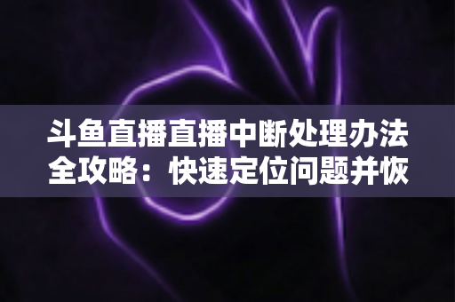 斗鱼直播直播中断处理办法全攻略：快速定位问题并恢复直播的完整指南