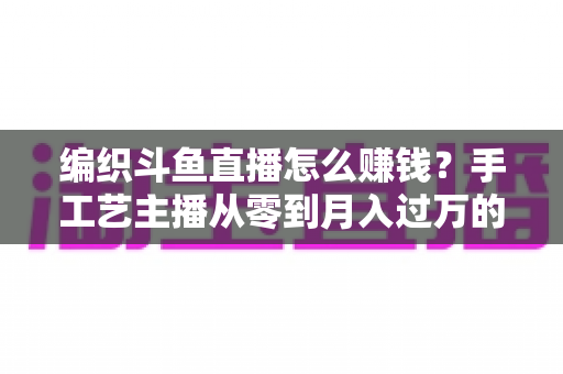 编织斗鱼直播怎么赚钱？手工艺主播从零到月入过万的变现全攻略