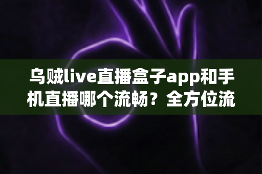 乌贼live直播盒子app和手机直播哪个流畅？全方位流畅度对比与实用优化指南
