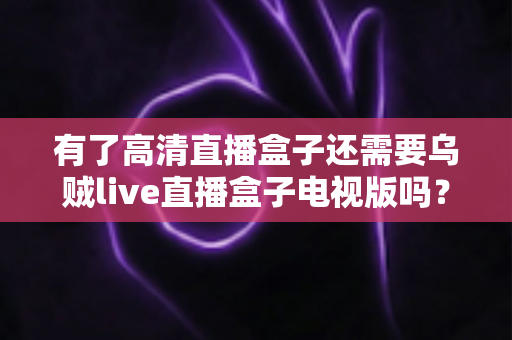 有了高清直播盒子还需要乌贼live直播盒子电视版吗？全面解析帮你做出明智选择