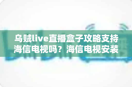 乌贼live直播盒子攻略支持海信电视吗?海信电视安装使用全攻略详解 乌贼live直播盒子攻略支持海信电视吗?海信电视安装使用全攻略详解