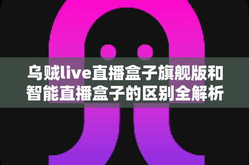 乌贼live直播盒子旗舰版和智能直播盒子的区别全解析:选对设备,直播效果翻倍的终极选购指南 乌贼live直播盒子旗舰版和智能直播盒子的区别全解析:选对设备,直播效果翻倍的终极选购指南