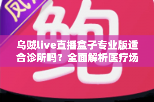 乌贼live直播盒子专业版适合诊所吗?全面解析医疗场景下的应用价值、合规要点与实施指南 乌贼live直播盒子专业版适合诊所吗?全面解析医疗场景下的应用价值、合规要点与实施指南