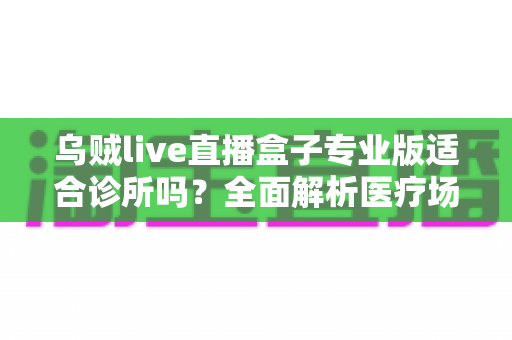 乌贼live直播盒子专业版适合诊所吗?全面解析医疗场景下的应用价值、合规要点与实施指南 乌贼live直播盒子专业版适合诊所吗?全面解析医疗场景下的应用价值、合规要点与实施指南