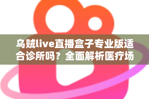 乌贼live直播盒子专业版适合诊所吗？全面解析医疗场景下的应用价值、合规要点与实施指南