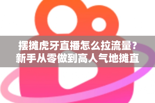 摆摊虎牙直播怎么拉流量？新手从零做到高人气地摊直播间的全流程实战攻略