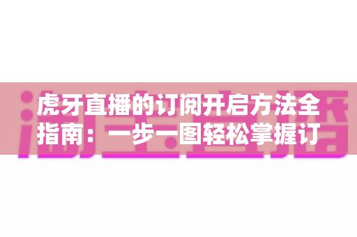 虎牙直播的订阅开启方法全指南：一步一图轻松掌握订阅技巧，畅享专属主播互动权益