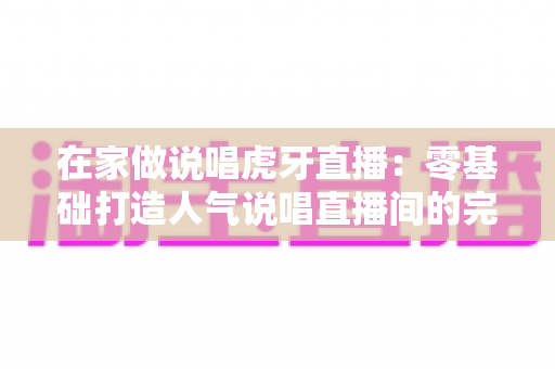 在家做说唱虎牙直播:零基础打造人气说唱直播间的完整攻略 在家做说唱虎牙直播:零基础打造人气说唱直播间的完整攻略