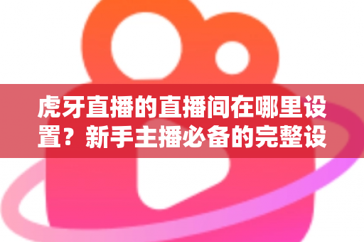 虎牙直播的直播间在哪里设置？新手主播必备的完整设置指南与操作详解