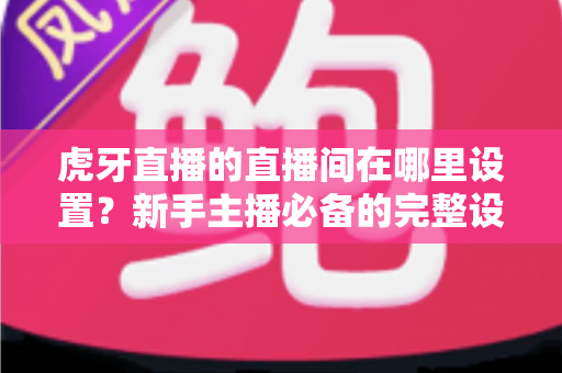 虎牙直播的直播间在哪里设置？新手主播必备的完整设置指南与操作详解