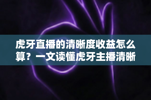 虎牙直播的清晰度收益怎么算？一文读懂虎牙主播清晰度收益的计算规则与提升技巧