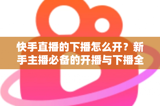 快手直播的下播怎么开？新手主播必备的开播与下播全流程实操指南