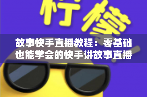 故事快手直播教程：零基础也能学会的快手讲故事直播全流程实战指南