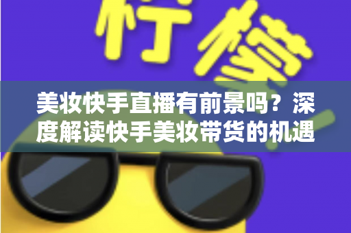 美妆快手直播有前景吗？深度解读快手美妆带货的机遇、挑战与破局之道