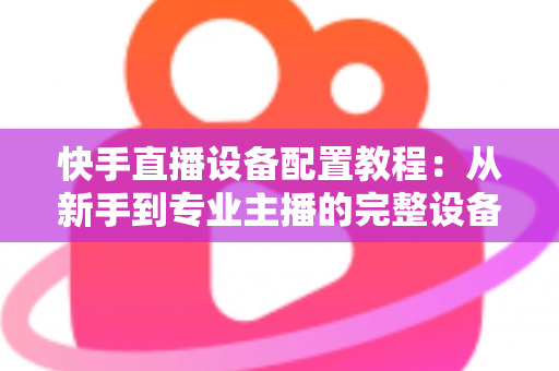 快手直播设备配置教程:从新手到专业主播的完整设备搭建指南 快手直播设备配置教程:从新手到专业主播的完整设备搭建指南