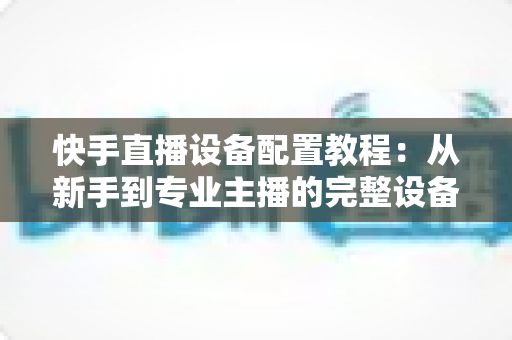 快手直播设备配置教程：从新手到专业主播的完整设备搭建指南