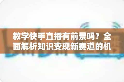 教学快手直播有前景吗?全面解析知识变现新赛道的机遇、挑战与实战指南 教学快手直播有前景吗?全面解析知识变现新赛道的机遇、挑战与实战指南