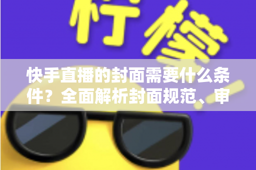 快手直播的封面需要什么条件？全面解析封面规范、审核标准与优化技巧
