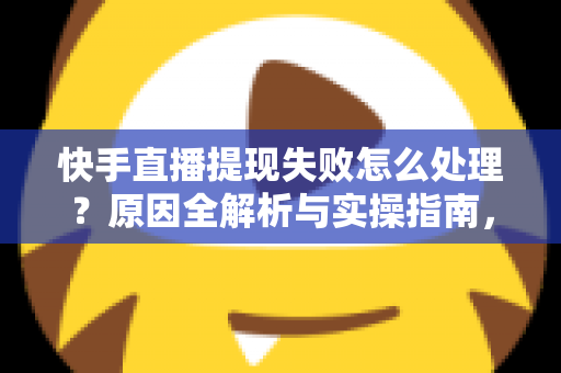 快手直播提现失败怎么处理？原因全解析与实操指南，让每一笔收益顺利到账