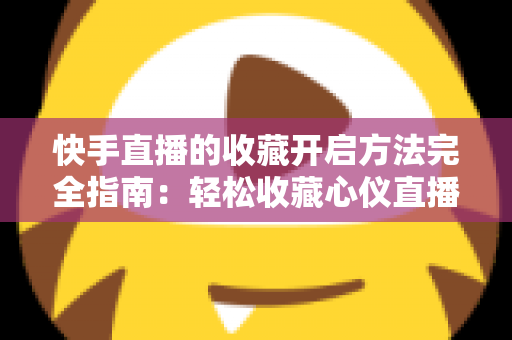 快手直播的收藏开启方法完全指南：轻松收藏心仪直播间，精彩内容永不错过