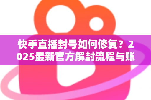快手直播封号如何修复？2025最新官方解封流程与账号自救全攻略