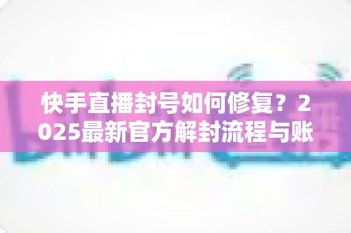 快手直播封号如何修复？2025最新官方解封流程与账号自救全攻略