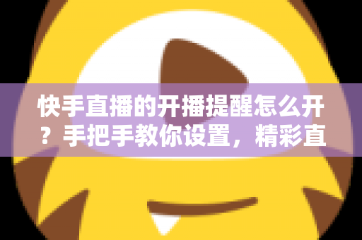 快手直播的开播提醒怎么开?手把手教你设置,精彩直播一场不落! 快手直播的开播提醒怎么开?手把手教你设置,精彩直播一场不落!