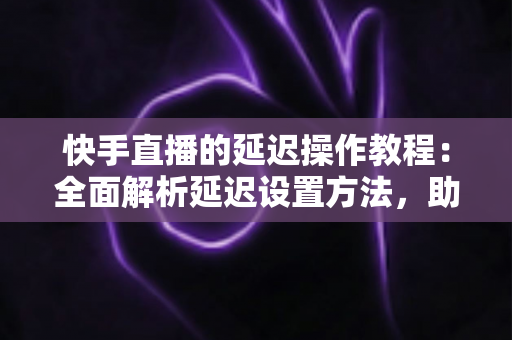 快手直播的延迟操作教程：全面解析延迟设置方法，助你轻松保护隐私、提升直播体验