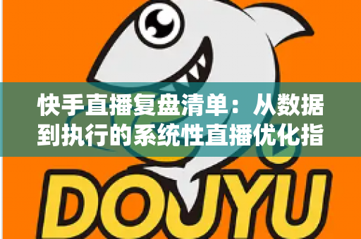快手直播复盘清单：从数据到执行的系统性直播优化指南