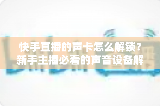 快手直播的声卡怎么解锁?新手主播必看的声音设备解锁与调试全攻略 快手直播的声卡怎么解锁?新手主播必看的声音设备解锁与调试全攻略